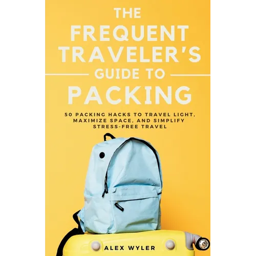 The Frequent Traveler's Guide to Packing: 50 Packing Hacks to Travel Light, Maximize Space, and Simplify Stress-Free Travel