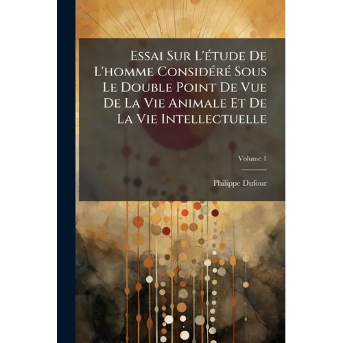 Essai Sur L'étude De L'homme Considéré Sous Le Double Point De Vue De La Vie Animale Et De La Vie Intellectuelle; Volume 1