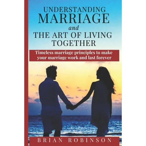 Understanding Marriage and The Art of Living Together: Timeless marriage principles to make your marriage work and last forever