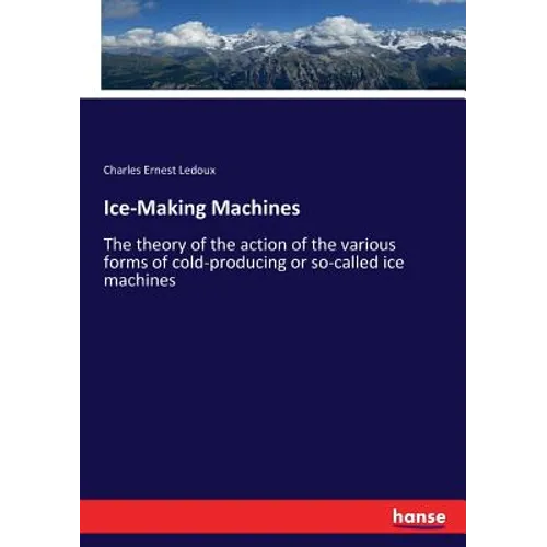 Ice-Making Machines: The theory of the action of the various forms of cold-producing or so-called ice machines