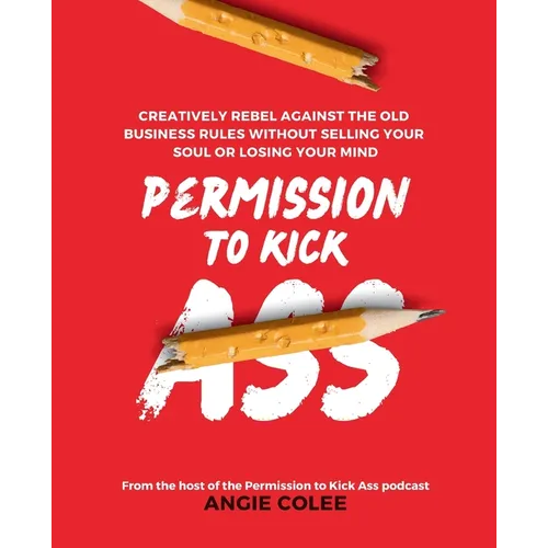 Permission to Kick Ass: Creatively Rebel Against the Old Business Rules without Selling Your Soul or Losing Your Mind