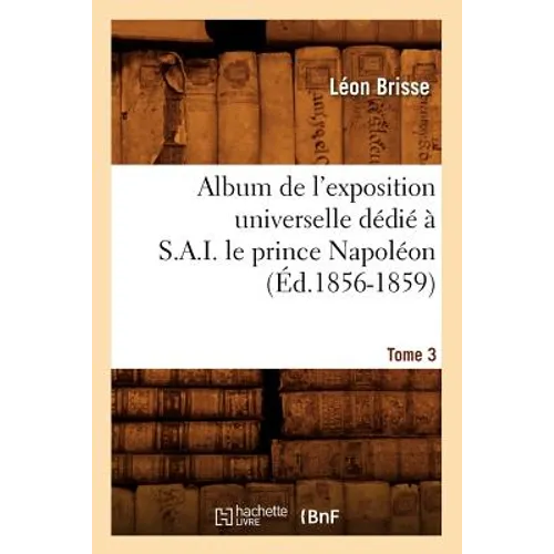 Album de l'Exposition Universelle Dédié À S. A. I. Le Prince Napoléon. Tome 3 (Éd.1856-1859)