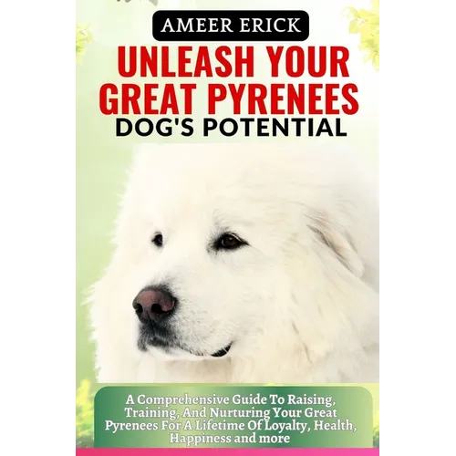 Unleash Your Great Pyrenees Dog's Potential: A Comprehensive Guide To Raising, Training, And Nurturing Your Great Pyrenees For A Lifetime Of Loyalty,