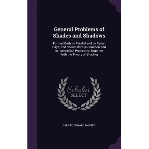 General Problems of Shades and Shadows: Formed Both by Parallel and by Radial Rays; and Shown Both in Common and in Isometrical Projection: Together W