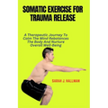 Somatic Exercise for Trauma Release: A Therapeutic Journey To Calm The Mind Rebalances The Body And Nurture Overall Well-Being