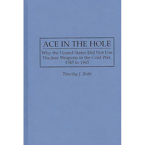 Ace in the Hole: Why the United States Did Not Use Nuclear Weapons in the Cold War, 1945 to 1965