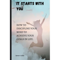 It starts with you: How to discipline your mind to achieve your goals in life.