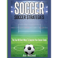 Soccer: Soccer Strategies: The Top 100 Best Ways To Improve Your Soccer Game