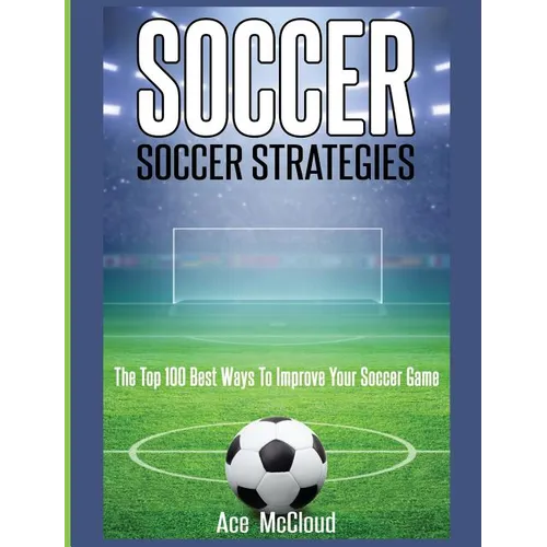 Soccer: Soccer Strategies: The Top 100 Best Ways To Improve Your Soccer Game