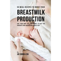 50 Meal Recipes to Boost Your Breastmilk Production: Give Your Body the Right Foods to Help You Generate High Quality Breastmilk Fast
