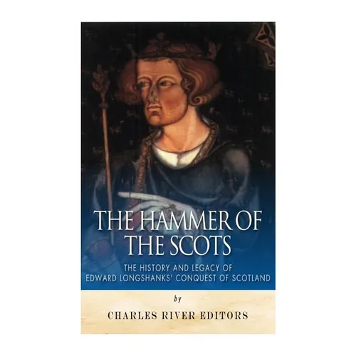 The Hammer of the Scots: The History and Legacy of Edward Longshanks' Conquest of Scotland