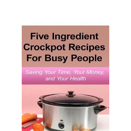 Simple Five Ingredient Crockpot Recipes For Busy People: Saving Your Time, Your Money, and Your Health