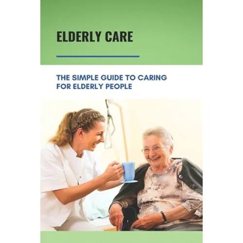 Elderly Care: The Simple Guide To Caring For Elderly People: Eaderly Person Caregiving Easy Guide