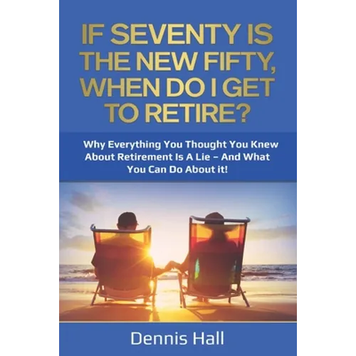 If Seventy Is The New Fifty, When Do I Get To Retire?: Why Everything You Thought You Knew About Retirement Is A Lie - And What You Can Do About It!