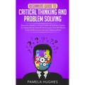 Beginners Guide to Critical Thinking and Problem Solving: Become a Better Critical Thinker & Problem Solver, by Using Secret Tools & Techniques That W
