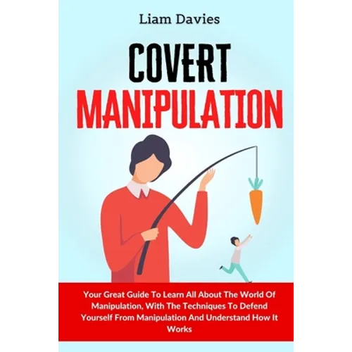 Covert Manipulation: Your Great Guide To Learn All About The World Of Manipulation, With The Techniques To Defend Yourself From Manipulation And Under
