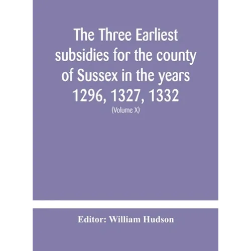 The Three Earliest Subsidies For The County Of Sussex In The Years 1296, 1327, 1332. With Some Remarks On The Origin Of Local Administration In The Co