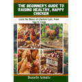 The Beginner's Guide to Raising Healthy, Happy Chickens: Learn the Basics of Chicken Care, from Egg to Coop