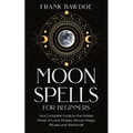 Moon Spells for Beginners: Your Complete Guide to the Hidden Power of Lunar Phases, Wiccan Magic, Rituals, and Witchcraft