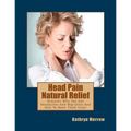 Head Pain Natural Relief: Discover Why You Get Headaches And Migraines And How To Make Them Stop!