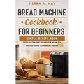 Bread Machine Cookbook For Beginners: Simple Recipe Book With Gluten Free Recipes For Home DIY Baking Using Your Bread Maker