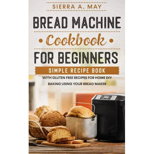 Bread Machine Cookbook For Beginners: Simple Recipe Book With Gluten Free Recipes For Home DIY Baking Using Your Bread Maker