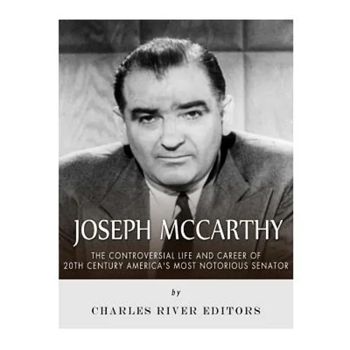 Joseph McCarthy: The Controversial Life and Career of 20th Century America's Most Notorious Senator