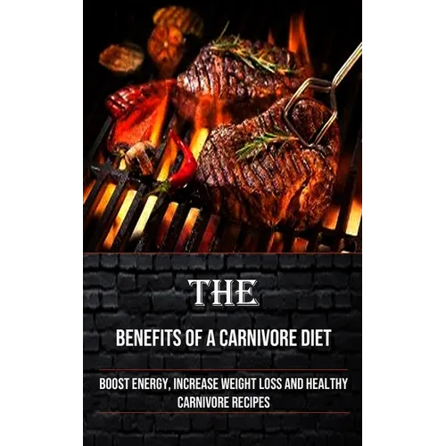 The Benefits of a Carnivore Diet: Boost Energy, Increase Weight Loss and Healthy Carnivore Recipes