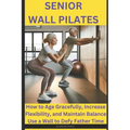 Senior Wall Pilates: How to Age Gracefully, Increase Flexibility, and Maintain Balance Use a Wall to Defy Father Time