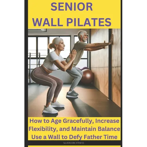 Senior Wall Pilates: How to Age Gracefully, Increase Flexibility, and Maintain Balance Use a Wall to Defy Father Time