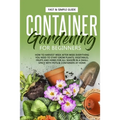 Container Gardening for Beginners: How to Harvest Week After Week, Everything You Need to Know to Start Growing Plants, Vegetables, Fruits and Herbs f
