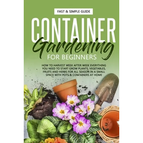 Container Gardening for Beginners: How to Harvest Week After Week, Everything You Need to Know to Start Growing Plants, Vegetables, Fruits and Herbs f