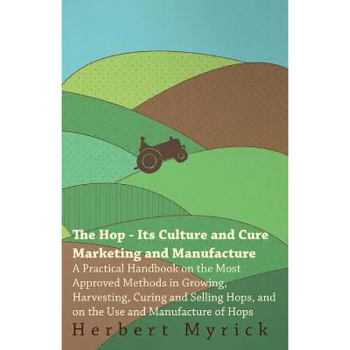 The Hop - Its Culture And Cure Marketing And Manufacture. A Practical Handbook On The Most Approved Methods In Growing, Harvesting, Curing And Selling