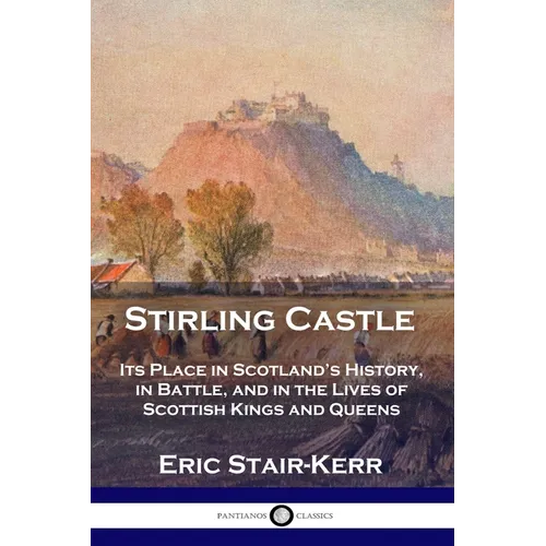 Stirling Castle: Its Place in Scotland's History, in Battle, and in the Lives of Scottish Kings and Queens