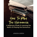 How To Play The Harmonica: A Beginners Guide To Learning The Basics Of Playing The Harmonica