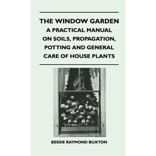 The Window Garden - A Practical Manual On Soils, Propagation, Potting And General Care Of House Plants