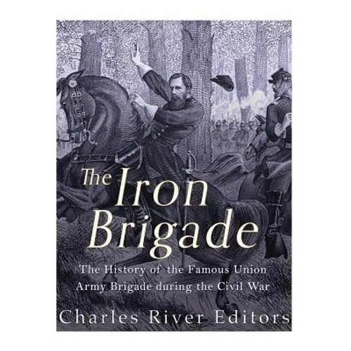 The Iron Brigade: The History of the Famous Union Army Brigade During the Civil War