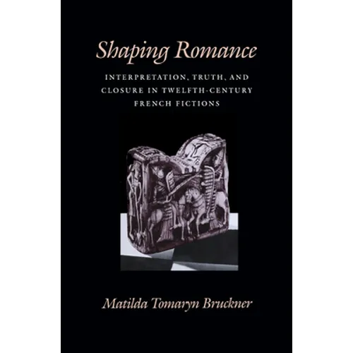 Shaping Romance: Interpretation, Truth, and Closure in Twelfth-Century French Fictions