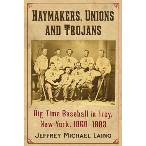 The Haymakers, Unions and Trojans of Troy, New York: Big-Time Baseball in the Collar City, 1860-1883
