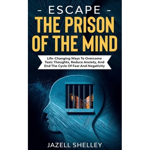 Escape The Prison Of The Mind: Life-changing Ways To Overcome Toxic Thoughts, Reduce Anxiety, And End The Cycle Of Fear And Negativity