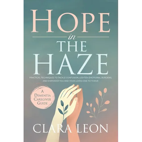 Hope in the Haze: A Dementia Caregiver Guide: Practical Techniques to Tackle Confusion, Lighten Emotional Burdens, and Empower You and Your Loved One