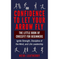 Confidence to Let Your Arrow Fly The Little Book of CrossFit for Beginners Ignite Strength, Discipline of the Mind, and Life Leadership