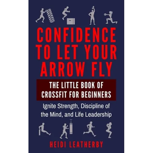 Confidence to Let Your Arrow Fly The Little Book of CrossFit for Beginners Ignite Strength, Discipline of the Mind, and Life Leadership