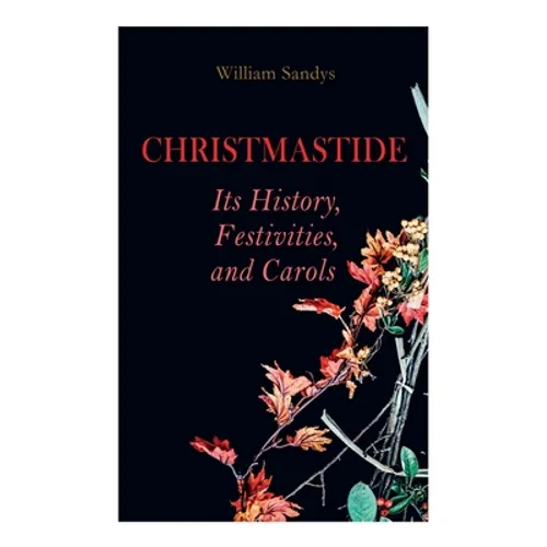 Christmastide - Its History, Festivities, and Carols: Holiday Celebrations in Britain from Old Ages to Modern Times