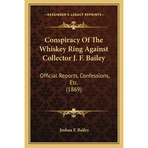 Conspiracy Of The Whiskey Ring Against Collector J. F. Bailey: Official Reports, Confessions, Etc. (1869)