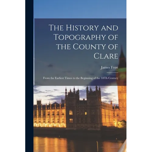 The History and Topography of the County of Clare: From the Earliest Times to the Beginning of the 18Th Century