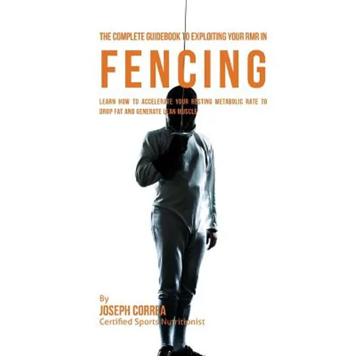 The Complete Guidebook to Exploiting Your RMR in Fencing: Learn How to Accelerate Your Resting Metabolic Rate to Drop Fat and Generate Lean Muscle