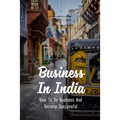 Business In India: How To Do Business And Become Successful: Understand Indian Culture To Do Business