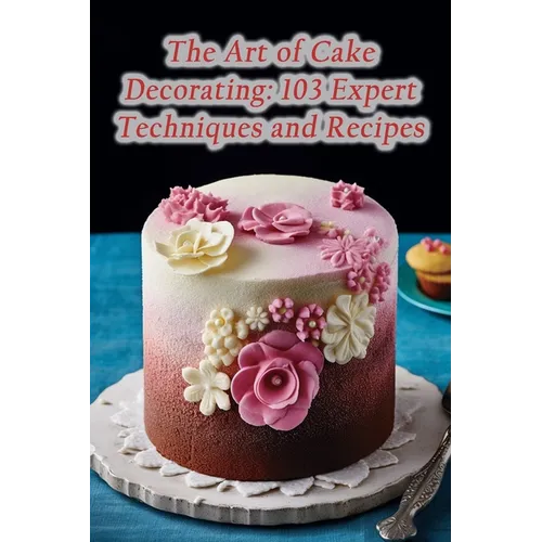 The Art of Cake Decorating: 103 Expert Techniques and Recipes