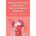 Delicious Fermented Foods Recipes That Treat Thyroid Symptoms: A Recipe Guide To Improve Health: Delicious Recipes For Fermentation